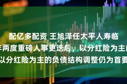 配亿多配资 王旭泽任太平人寿临时负责人，半年两度重磅人事更迭后，以分红险为主的负债结构调整仍为首要任务