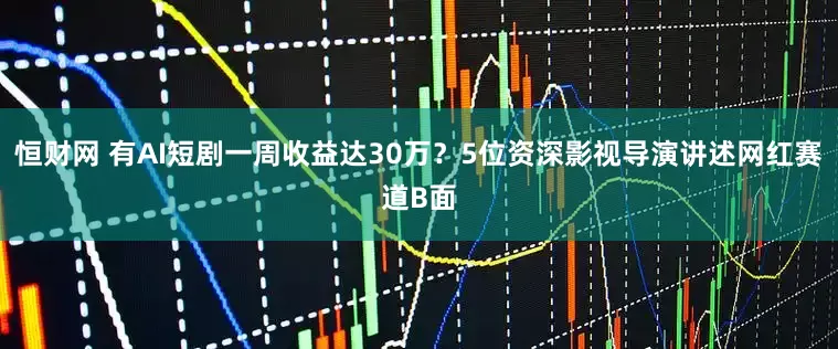 恒财网 有AI短剧一周收益达30万？5位资深影视导演讲述网红赛道B面