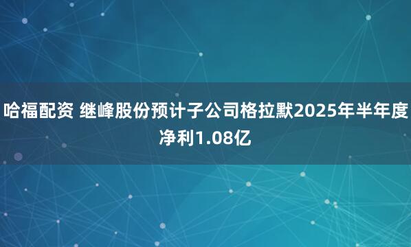 哈福配资 继峰股份预计子公司格拉默2025年半年度净利1.08亿