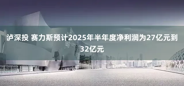 泸深投 赛力斯预计2025年半年度净利润为27亿元到32亿元
