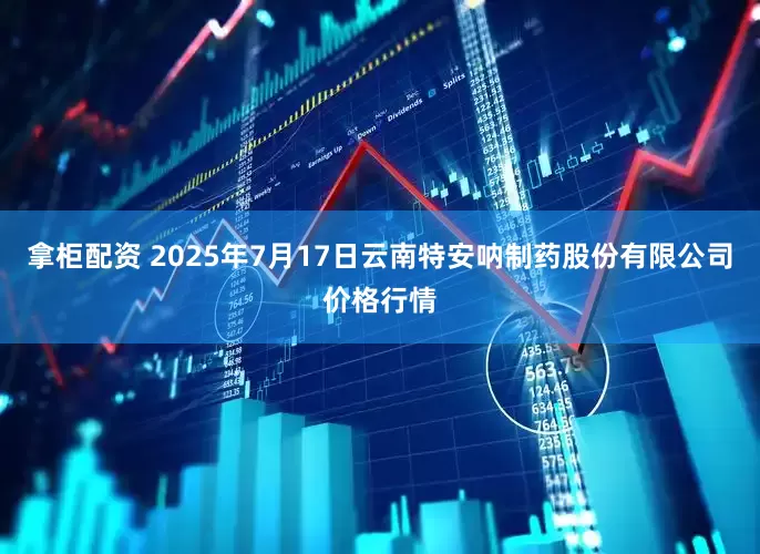 拿柜配资 2025年7月17日云南特安呐制药股份有限公司价格行情