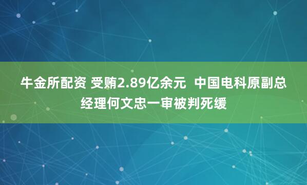 牛金所配资 受贿2.89亿余元  中国电科原副总经理何文忠一审被判死缓