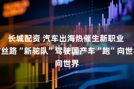 长城配资 汽车出海热催生新职业 古丝路“新驼队”驾驶国产车“跑”向世界
