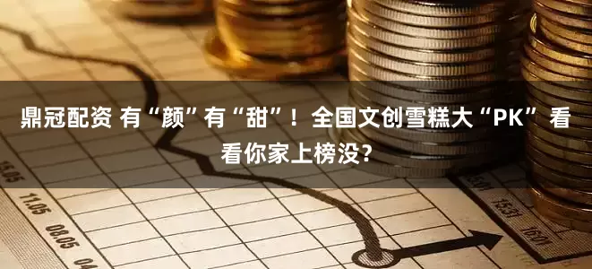 鼎冠配资 有“颜”有“甜”！全国文创雪糕大“PK” 看看你家上榜没？