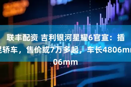 联丰配资 吉利银河星耀6官宣：插混轿车，售价或7万多起，车长4806mm