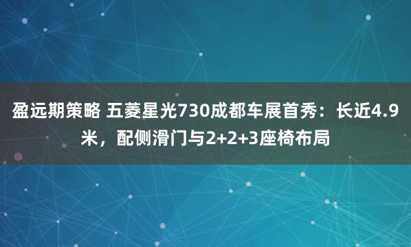 盈远期策略 五菱星光730成都车展首秀：长近4.9米，配侧滑门与2+2+3座椅布局
