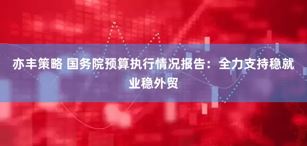 亦丰策略 国务院预算执行情况报告：全力支持稳就业稳外贸