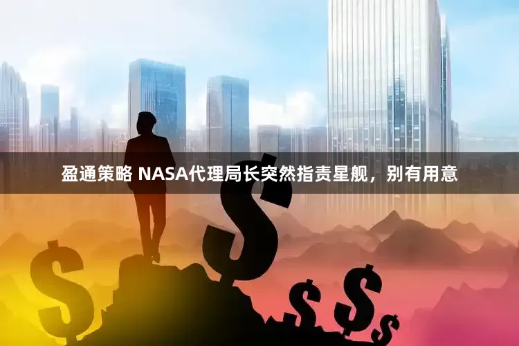 盈通策略 NASA代理局长突然指责星舰，别有用意