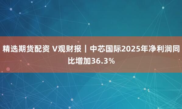 精选期货配资 V观财报｜中芯国际2025年净利润同比增加36.3%