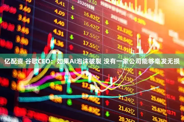 亿配资 谷歌CEO：如果AI泡沫破裂 没有一家公司能够毫发无损