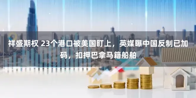 祥盛期权 23个港口被美国盯上，英媒曝中国反制已加码，扣押巴拿马籍船舶