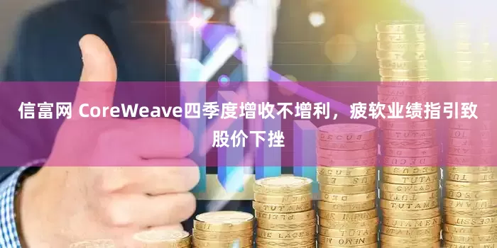 信富网 CoreWeave四季度增收不增利，疲软业绩指引致股价下挫