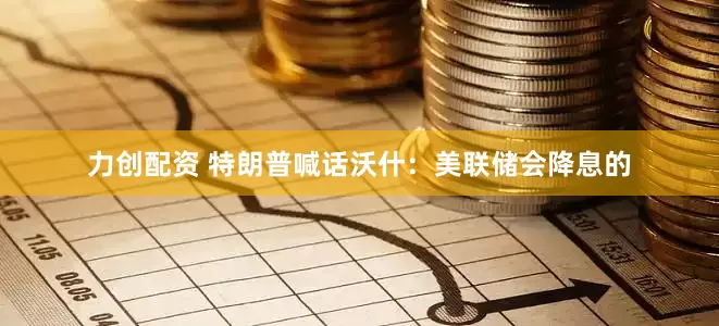 力创配资 特朗普喊话沃什：美联储会降息的